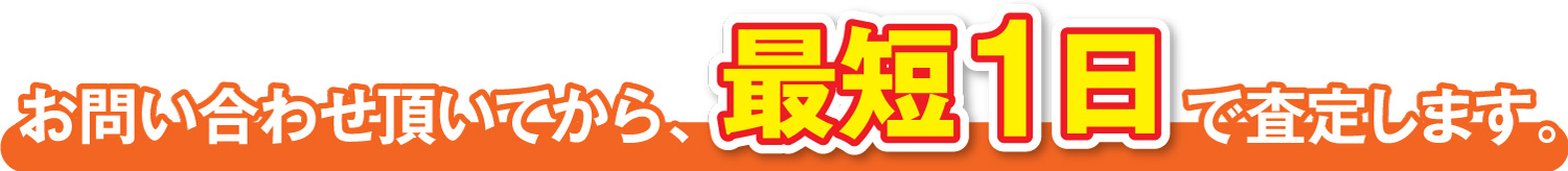 お問い合わせ頂いてから、最短1日で査定します。