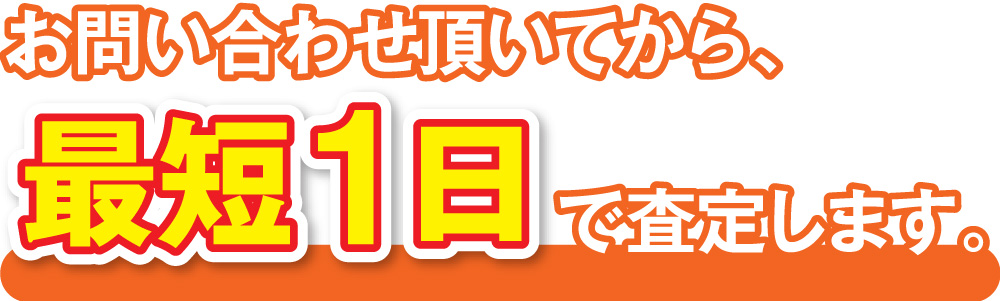 お問い合わせ頂いてから、最短1日で査定します。